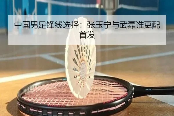中国男足锋线选择：张玉宁与武磊谁更配首发